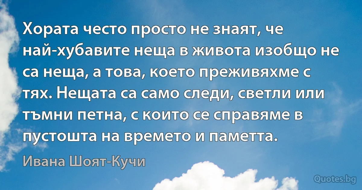 Хората често просто не знаят, че най-хубавите неща в живота изобщо не са неща, а това, което преживяхме с тях. Нещата са само следи, светли или тъмни петна, с които се справяме в пустошта на времето и паметта. (Ивана Шоят-Кучи)