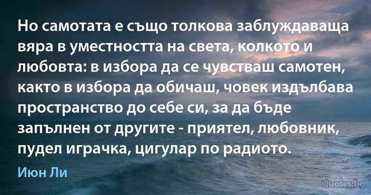 Но самотата е също толкова заблуждаваща вяра в уместността на света, колкото и любовта: в избора да се чувстваш самотен, както в избора да обичаш, човек издълбава пространство до себе си, за да бъде запълнен от другите - приятел, любовник, пудел играчка, цигулар по радиото. (Июн Ли)