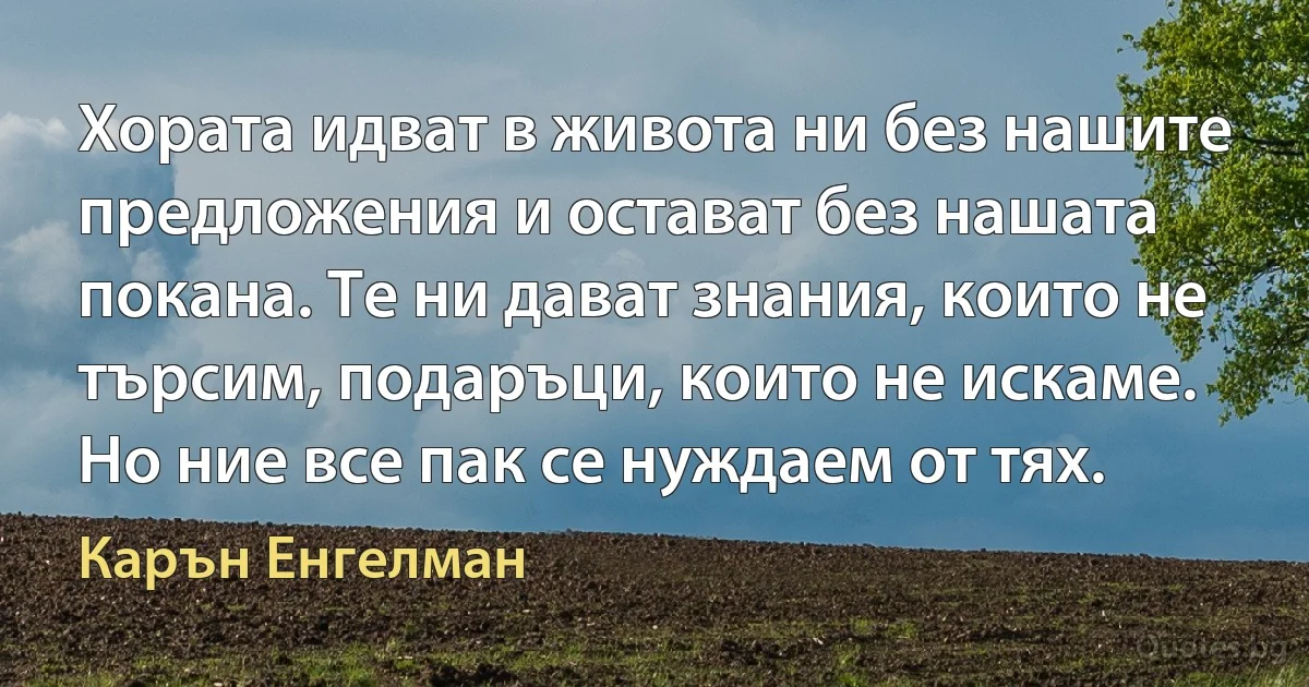 Хората идват в живота ни без нашите предложения и остават без нашата покана. Те ни дават знания, които не търсим, подаръци, които не искаме. Но ние все пак се нуждаем от тях. (Карън Енгелман)