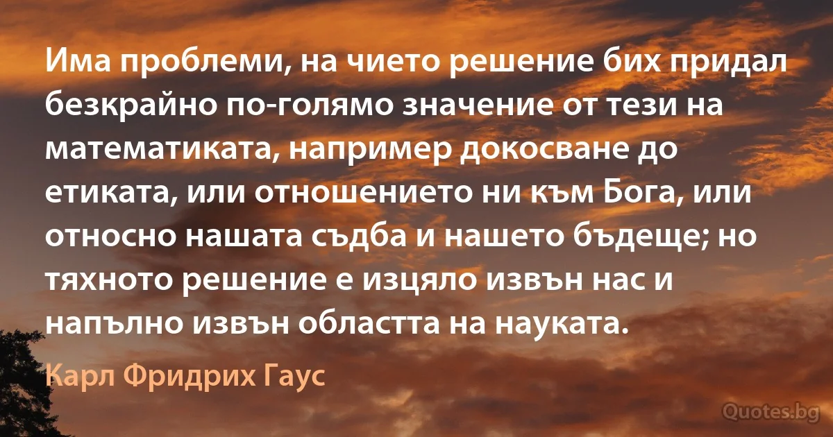 Има проблеми, на чието решение бих придал безкрайно по-голямо значение от тези на математиката, например докосване до етиката, или отношението ни към Бога, или относно нашата съдба и нашето бъдеще; но тяхното решение е изцяло извън нас и напълно извън областта на науката. (Карл Фридрих Гаус)