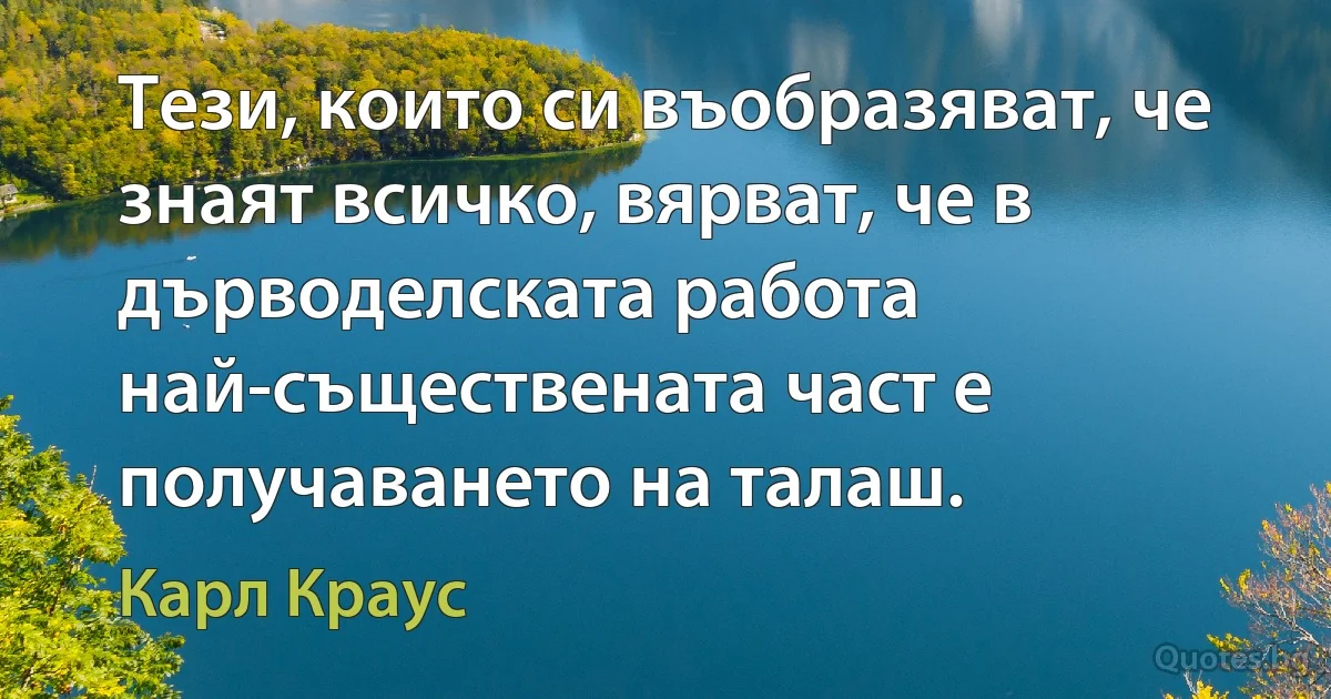 Тези, които си въобразяват, че знаят всичко, вярват, че в дърводелската работа най-съществената част е получаването на талаш. (Карл Краус)