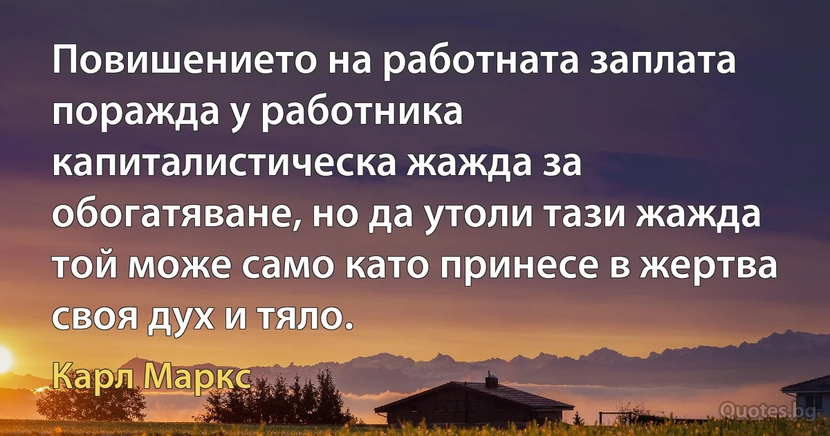 Повишението на работната заплата поражда у работника капиталистическа жажда за обогатяване, но да утоли тази жажда той може само като принесе в жертва своя дух и тяло. (Карл Маркс)