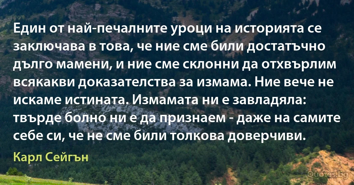 Един от най-печалните уроци на историята се заключава в това, че ние сме били достатъчно дълго мамени, и ние сме склонни да отхвърлим всякакви доказателства за измама. Ние вече не искаме истината. Измамата ни е завладяла: твърде болно ни е да признаем - даже на самите себе си, че не сме били толкова доверчиви. (Карл Сейгън)