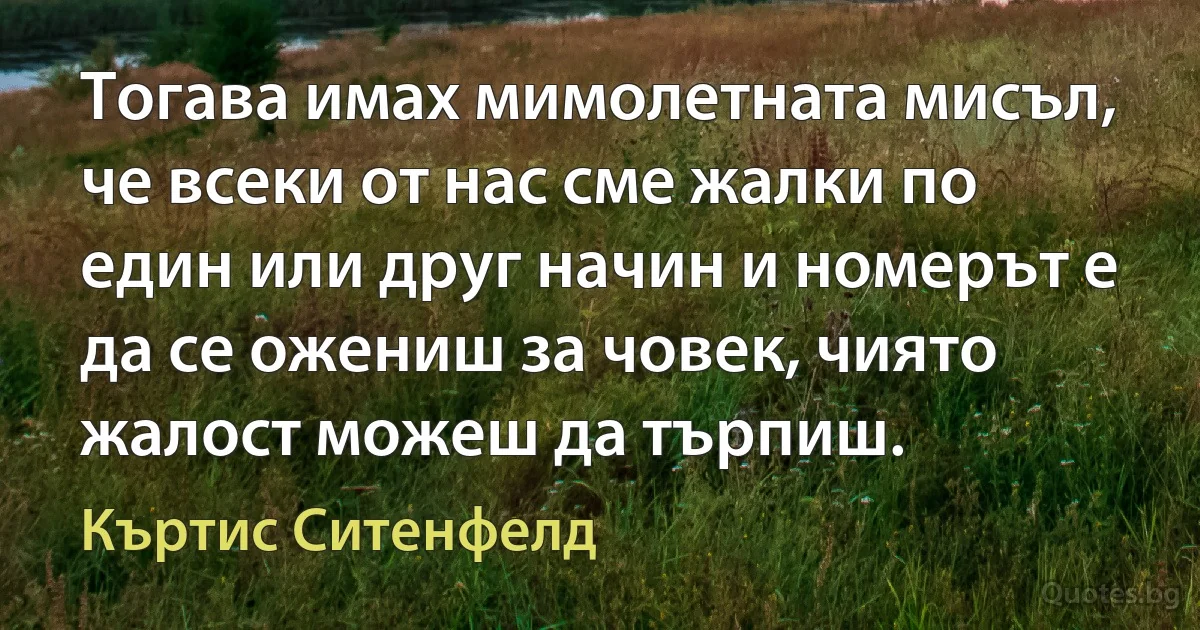 Тогава имах мимолетната мисъл, че всеки от нас сме жалки по един или друг начин и номерът е да се ожениш за човек, чиято жалост можеш да търпиш. (Къртис Ситенфелд)