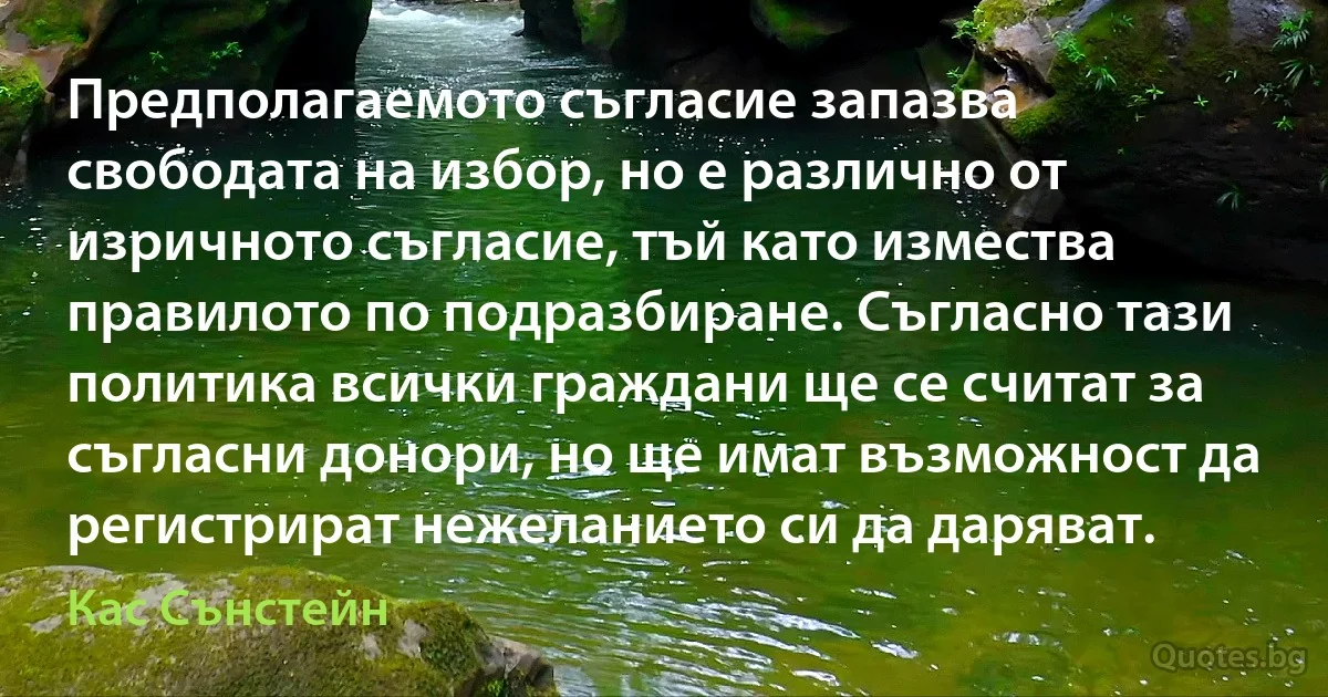 Предполагаемото съгласие запазва свободата на избор, но е различно от изричното съгласие, тъй като измества правилото по подразбиране. Съгласно тази политика всички граждани ще се считат за съгласни донори, но ще имат възможност да регистрират нежеланието си да даряват. (Кас Сънстейн)