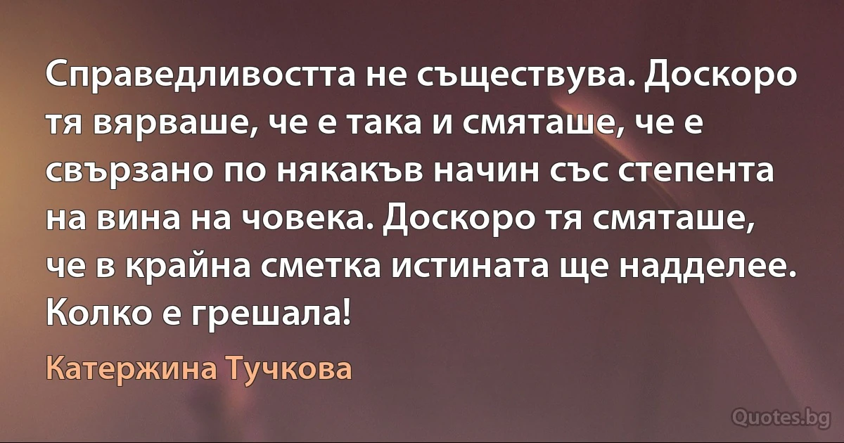 Справедливостта не съществува. Доскоро тя вярваше, че е така и смяташе, че е свързано по някакъв начин със степента на вина на човека. Доскоро тя смяташе, че в крайна сметка истината ще надделее. Колко е грешала! (Катержина Тучкова)