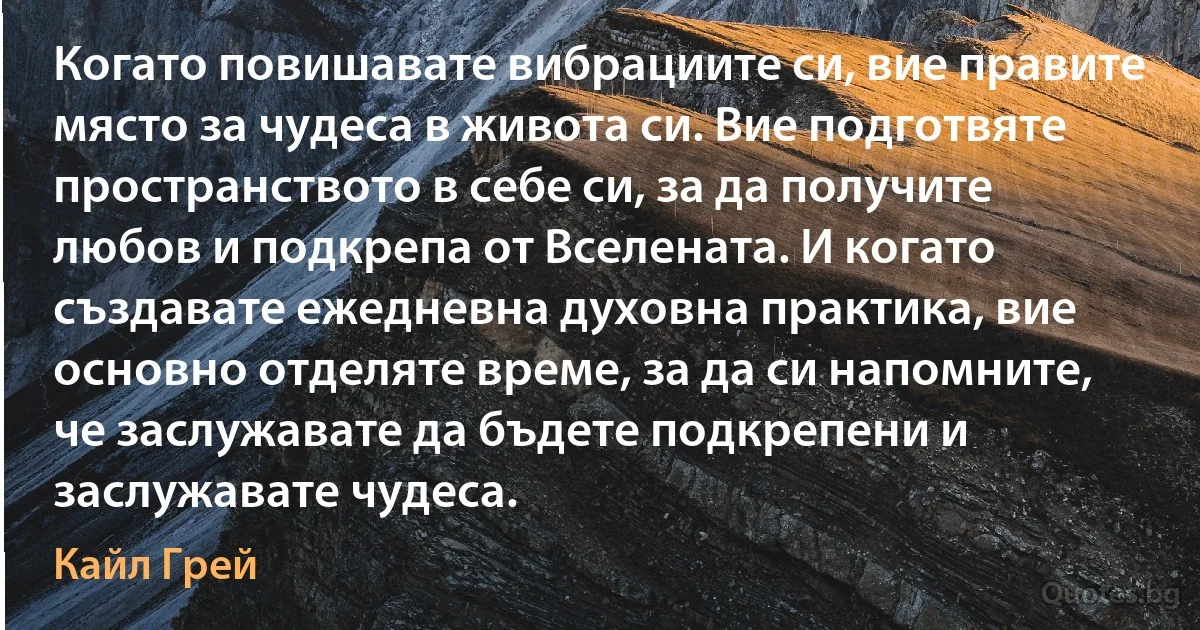 Когато повишавате вибрациите си, вие правите място за чудеса в живота си. Вие подготвяте пространството в себе си, за да получите любов и подкрепа от Вселената. И когато създавате ежедневна духовна практика, вие основно отделяте време, за да си напомните, че заслужавате да бъдете подкрепени и заслужавате чудеса. (Кайл Грей)