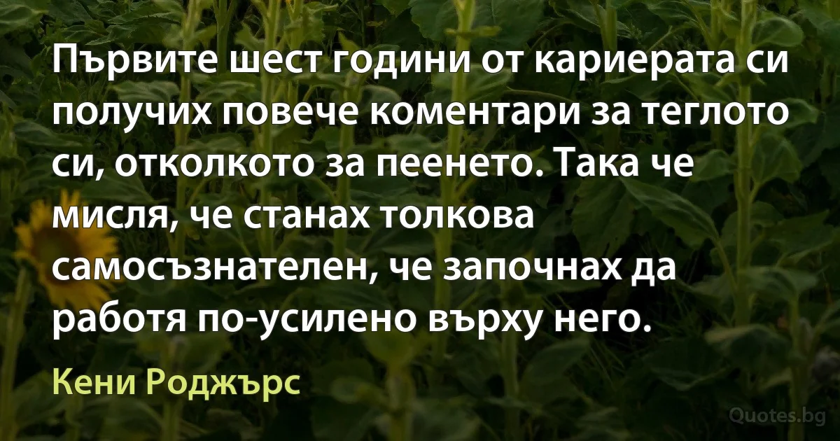 Първите шест години от кариерата си получих повече коментари за теглото си, отколкото за пеенето. Така че мисля, че станах толкова самосъзнателен, че започнах да работя по-усилено върху него. (Кени Роджърс)