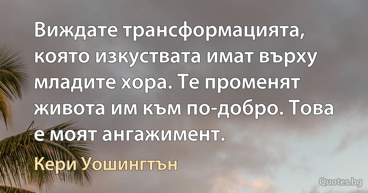 Виждате трансформацията, която изкуствата имат върху младите хора. Те променят живота им към по-добро. Това е моят ангажимент. (Кери Уошингтън)