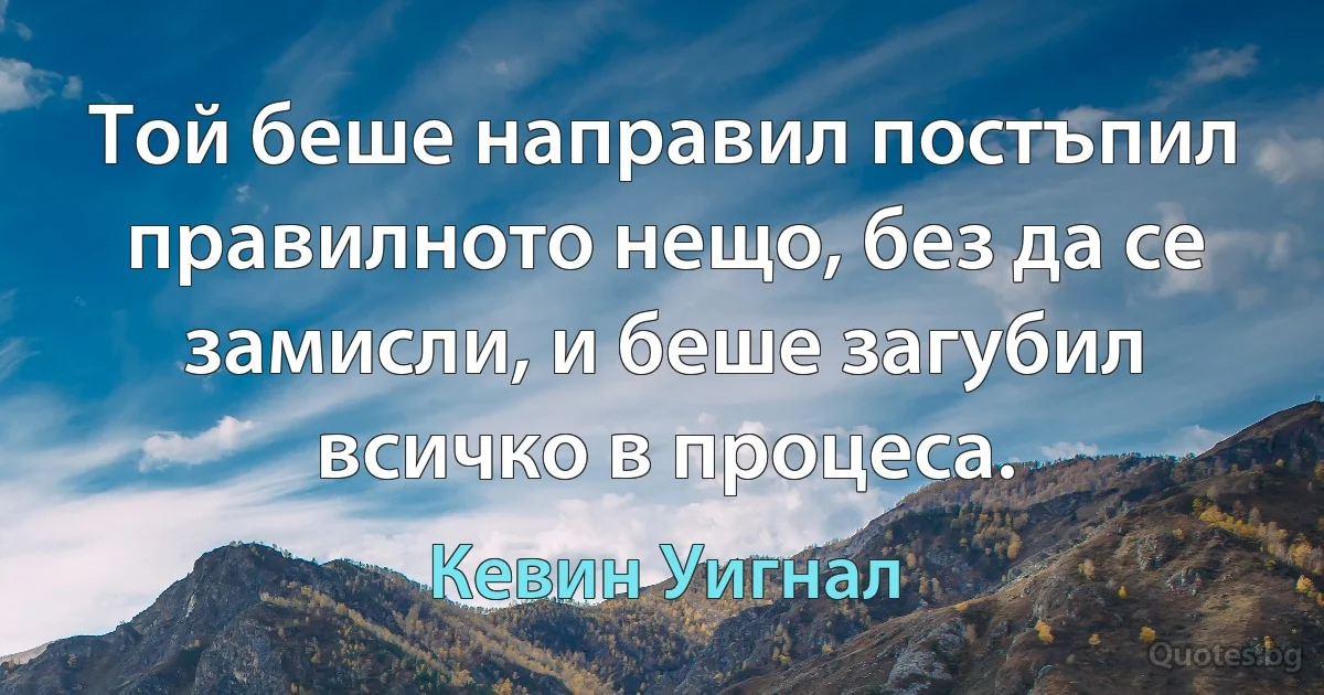 Той беше направил постъпил правилното нещо, без да се замисли, и беше загубил всичко в процеса. (Кевин Уигнал)