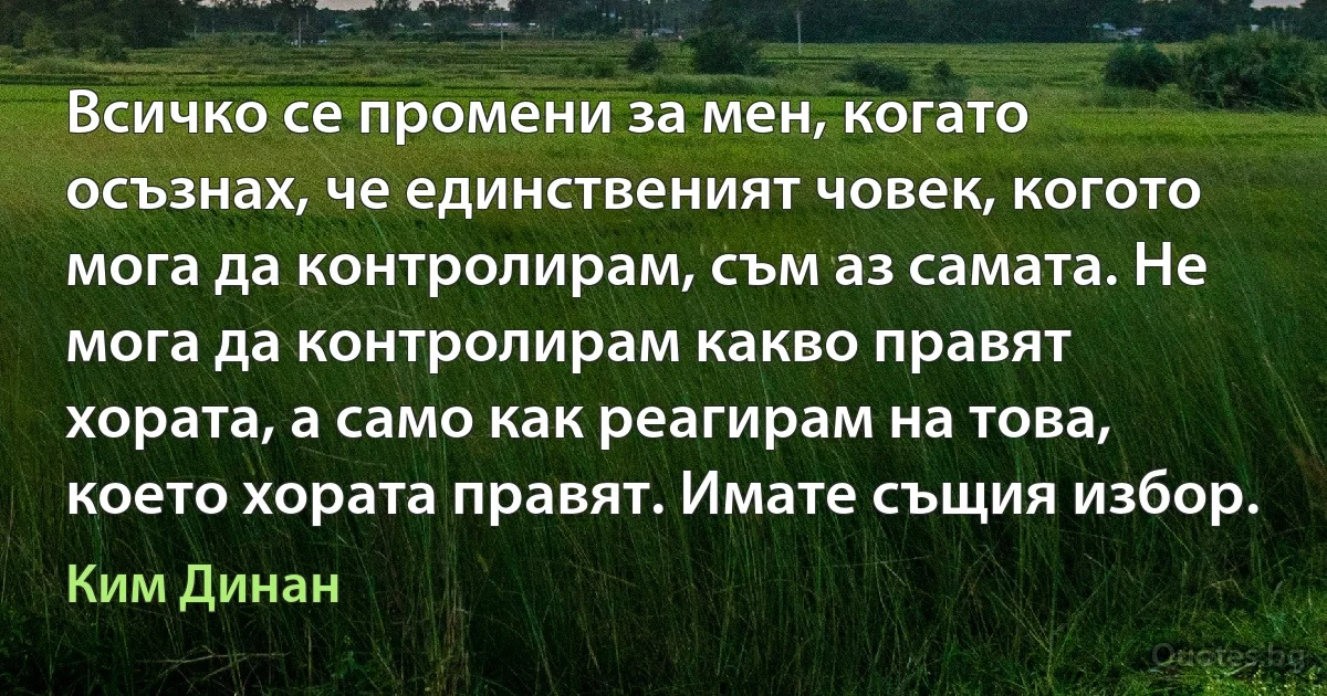 Всичко се промени за мен, когато осъзнах, че единственият човек, когото мога да контролирам, съм аз самата. Не мога да контролирам какво правят хората, а само как реагирам на това, което хората правят. Имате същия избор. (Ким Динан)