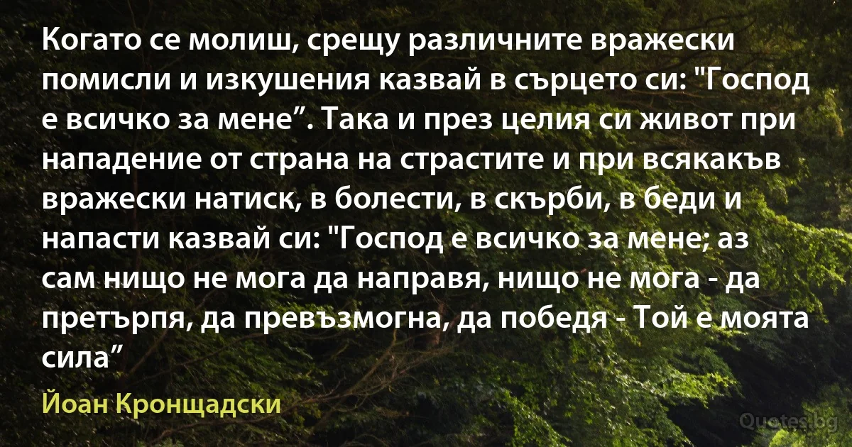 Когато се молиш, срещу различните вражески помисли и изкушения казвай в сърцето си: "Господ е всичко за мене”. Така и през целия си живот при нападение от страна на страстите и при всякакъв вражески натиск, в болести, в скърби, в беди и напасти казвай си: "Господ е всичко за мене; аз сам нищо не мога да направя, нищо не мога - да претърпя, да превъзмогна, да победя - Той е моята сила” (Йоан Кронщадски)
