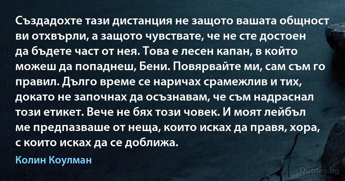 Създадохте тази дистанция не защото вашата общност ви отхвърли, а защото чувствате, че не сте достоен да бъдете част от нея. Това е лесен капан, в който можеш да попаднеш, Бени. Повярвайте ми, сам съм го правил. Дълго време се наричах срамежлив и тих, докато не започнах да осъзнавам, че съм надраснал този етикет. Вече не бях този човек. И моят лейбъл ме предпазваше от неща, които исках да правя, хора, с които исках да се доближа. (Колин Коулман)