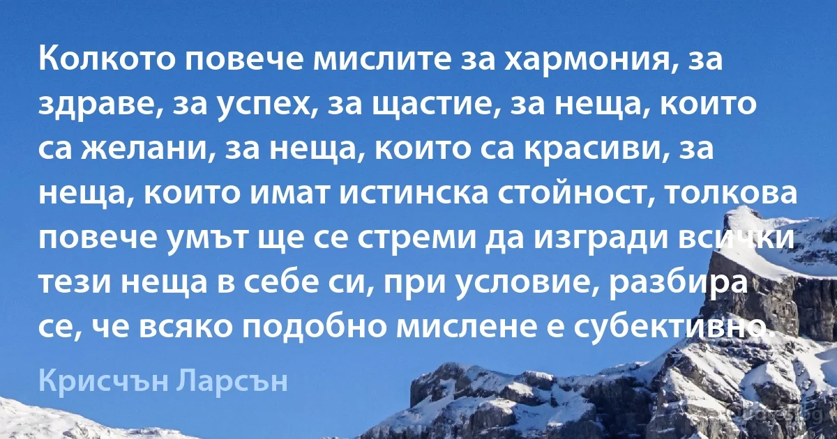 Колкото повече мислите за хармония, за здраве, за успех, за щастие, за неща, които са желани, за неща, които са красиви, за неща, които имат истинска стойност, толкова повече умът ще се стреми да изгради всички тези неща в себе си, при условие, разбира се, че всяко подобно мислене е субективно. (Крисчън Ларсън)