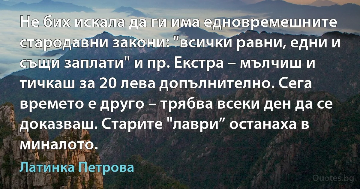 Не бих искала да ги има едновремешните стародавни закони: "всички равни, едни и същи заплати" и пр. Екстра – мълчиш и тичкаш за 20 лева допълнително. Сега времето е друго – трябва всеки ден да се доказваш. Старите "лаври” останаха в миналото. (Латинка Петрова)