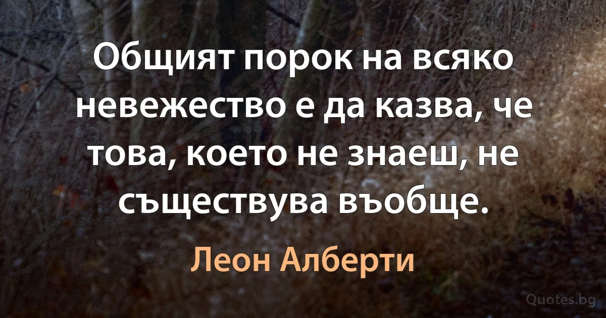 Общият порок на всяко невежество е да казва, че това, което не знаеш, не съществува въобще. (Леон Алберти)