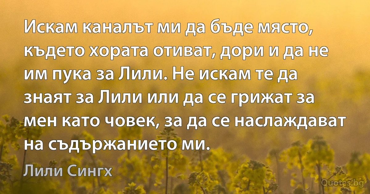 Искам каналът ми да бъде място, където хората отиват, дори и да не им пука за Лили. Не искам те да знаят за Лили или да се грижат за мен като човек, за да се наслаждават на съдържанието ми. (Лили Сингх)