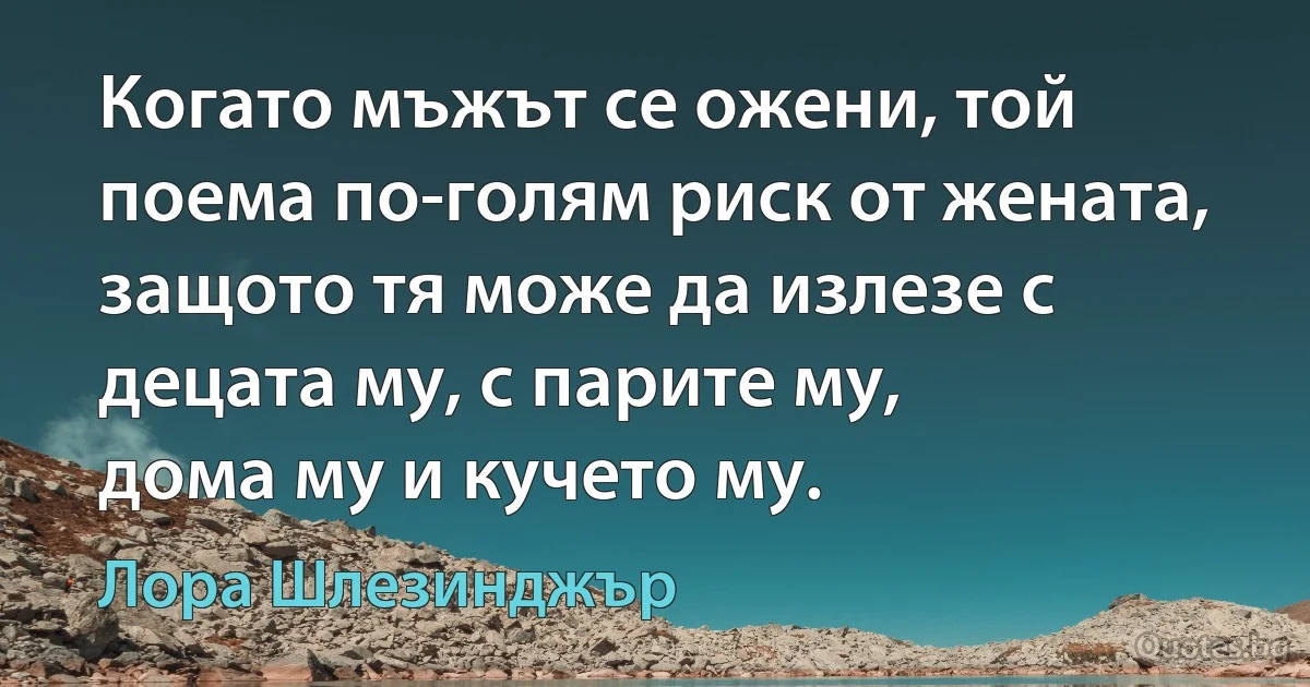 Когато мъжът се ожени, той поема по-голям риск от жената, защото тя може да излезе с децата му, с парите му,
дома му и кучето му. (Лора Шлезинджър)