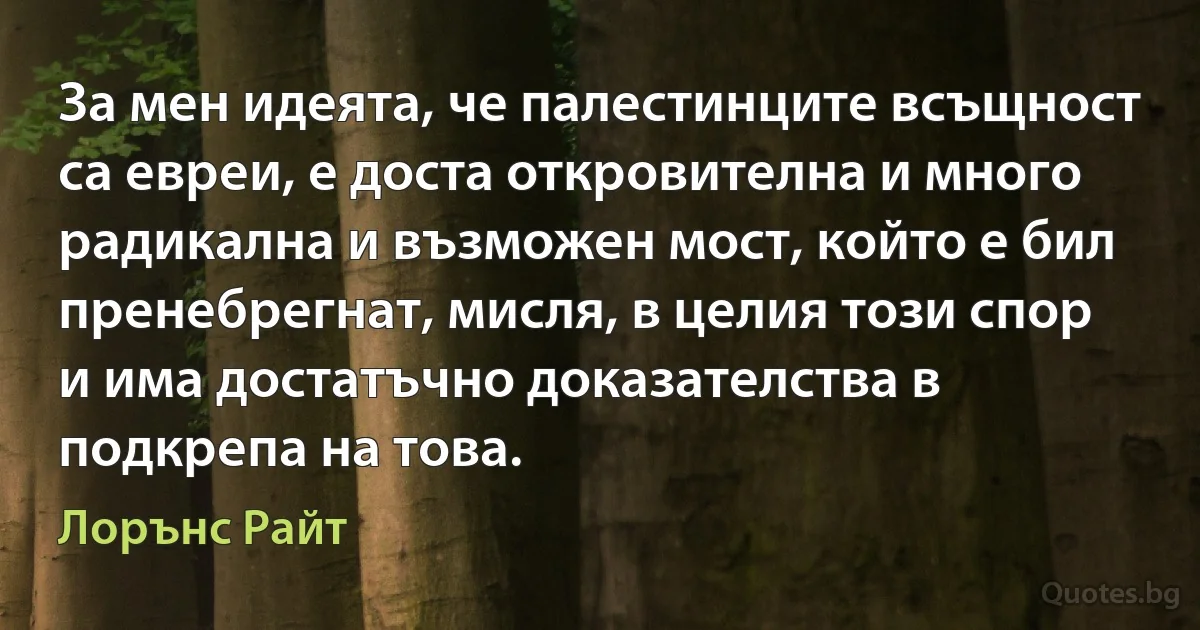 За мен идеята, че палестинците всъщност са евреи, е доста откровителна и много радикална и възможен мост, който е бил пренебрегнат, мисля, в целия този спор и има достатъчно доказателства в подкрепа на това. (Лорънс Райт)