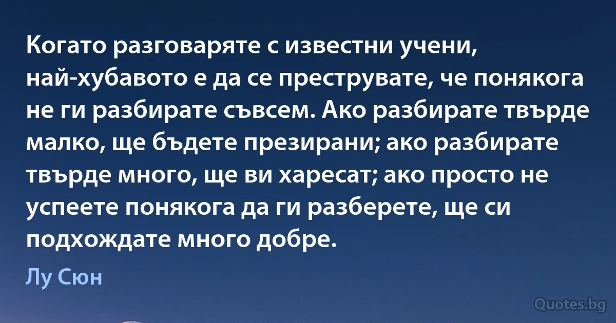 Когато разговаряте с известни учени, най-хубавото е да се преструвате, че понякога не ги разбирате съвсем. Ако разбирате твърде малко, ще бъдете презирани; ако разбирате твърде много, ще ви харесат; ако просто не успеете понякога да ги разберете, ще си подхождате много добре. (Лу Сюн)