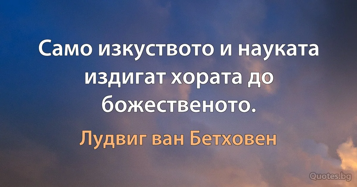 Само изкуството и науката издигат хората до божественото. (Лудвиг ван Бетховен)