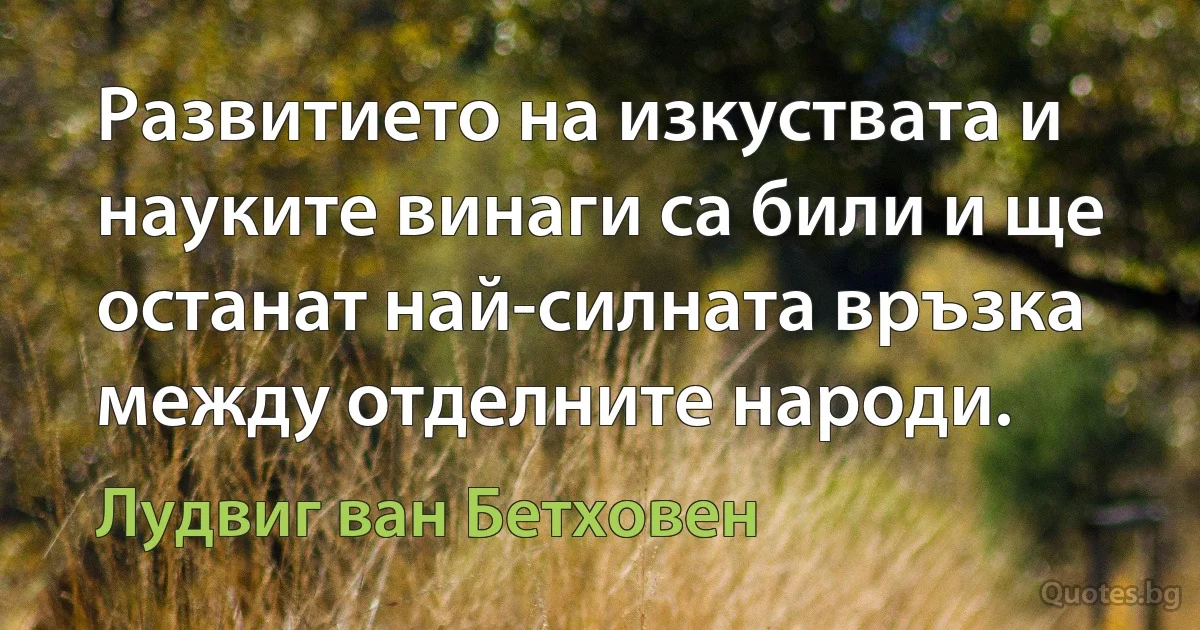 Развитието на изкуствата и науките винаги са били и ще останат най-силната връзка между отделните народи. (Лудвиг ван Бетховен)