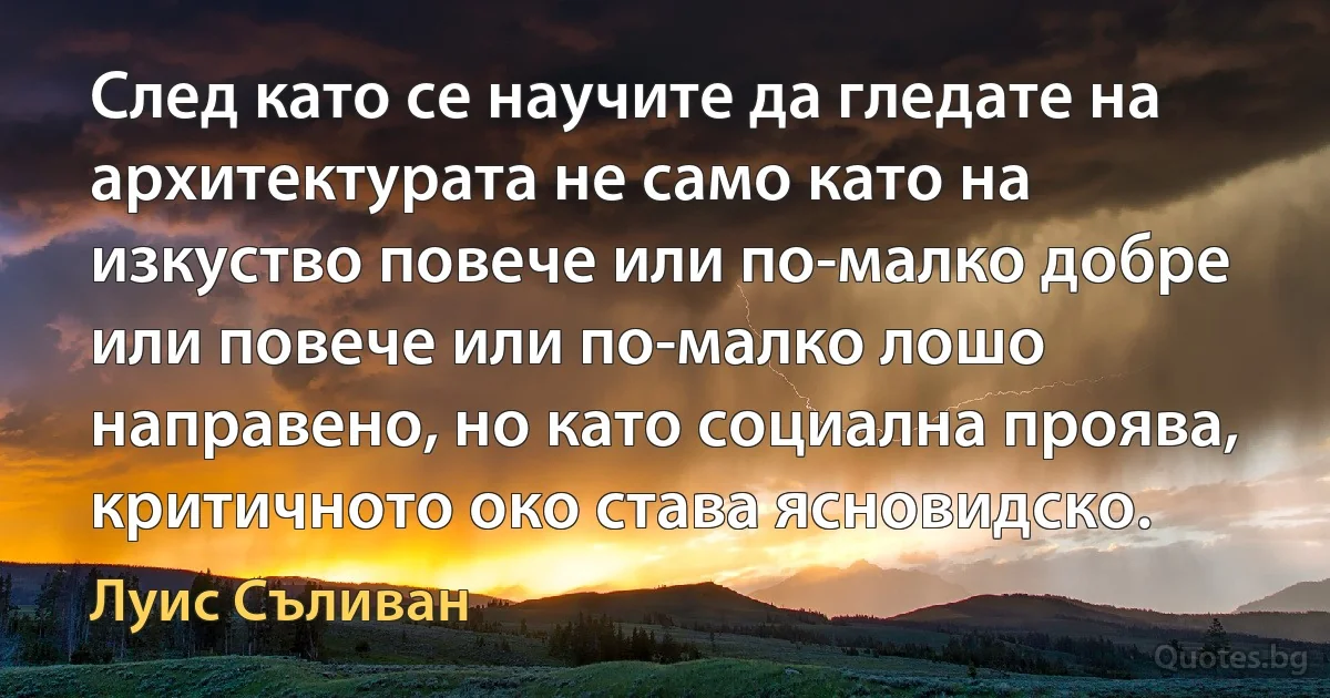 След като се научите да гледате на архитектурата не само като на изкуство повече или по-малко добре или повече или по-малко лошо направено, но като социална проява, критичното око става ясновидско. (Луис Съливан)