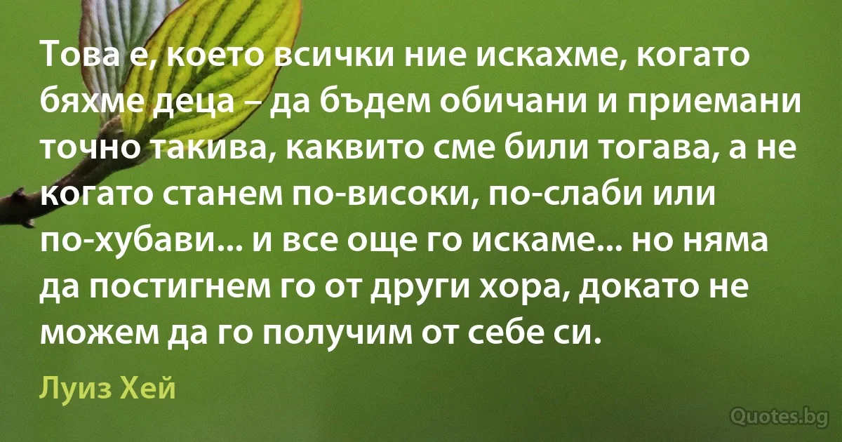 Това е, което всички ние искахме, когато бяхме деца – да бъдем обичани и приемани точно такива, каквито сме били тогава, а не когато станем по-високи, по-слаби или по-хубави... и все още го искаме... но няма да постигнем го от други хора, докато не можем да го получим от себе си. (Луиз Хей)