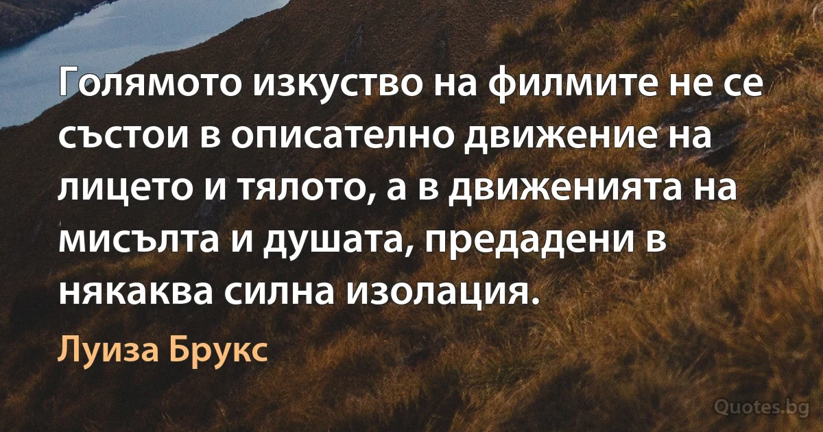 Голямото изкуство на филмите не се състои в описателно движение на лицето и тялото, а в движенията на мисълта и душата, предадени в някаква силна изолация. (Луиза Брукс)