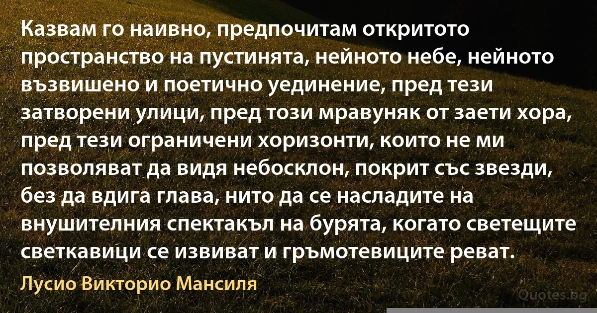 Казвам го наивно, предпочитам откритото пространство на пустинята, нейното небе, нейното възвишено и поетично уединение, пред тези затворени улици, пред този мравуняк от заети хора, пред тези ограничени хоризонти, които не ми позволяват да видя небосклон, покрит със звезди, без да вдига глава, нито да се насладите на внушителния спектакъл на бурята, когато светещите светкавици се извиват и гръмотевиците реват. (Лусио Викторио Мансиля)