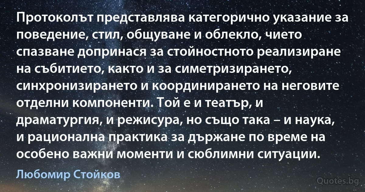 Протоколът представлява категорично указание за поведение, стил, общуване и облекло, чието спазване допринася за стойностното реализиране на събитието, както и за симетризирането, синхронизирането и координирането на неговите отделни компоненти. Той е и театър, и драматургия, и режисура, но също така – и наука, и рационална практика за държане по време на особено важни моменти и сюблимни ситуации. (Любомир Стойков)