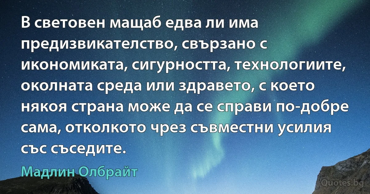 В световен мащаб едва ли има предизвикателство, свързано с икономиката, сигурността, технологиите, околната среда или здравето, с което някоя страна може да се справи по-добре сама, отколкото чрез съвместни усилия със съседите. (Мадлин Олбрайт)