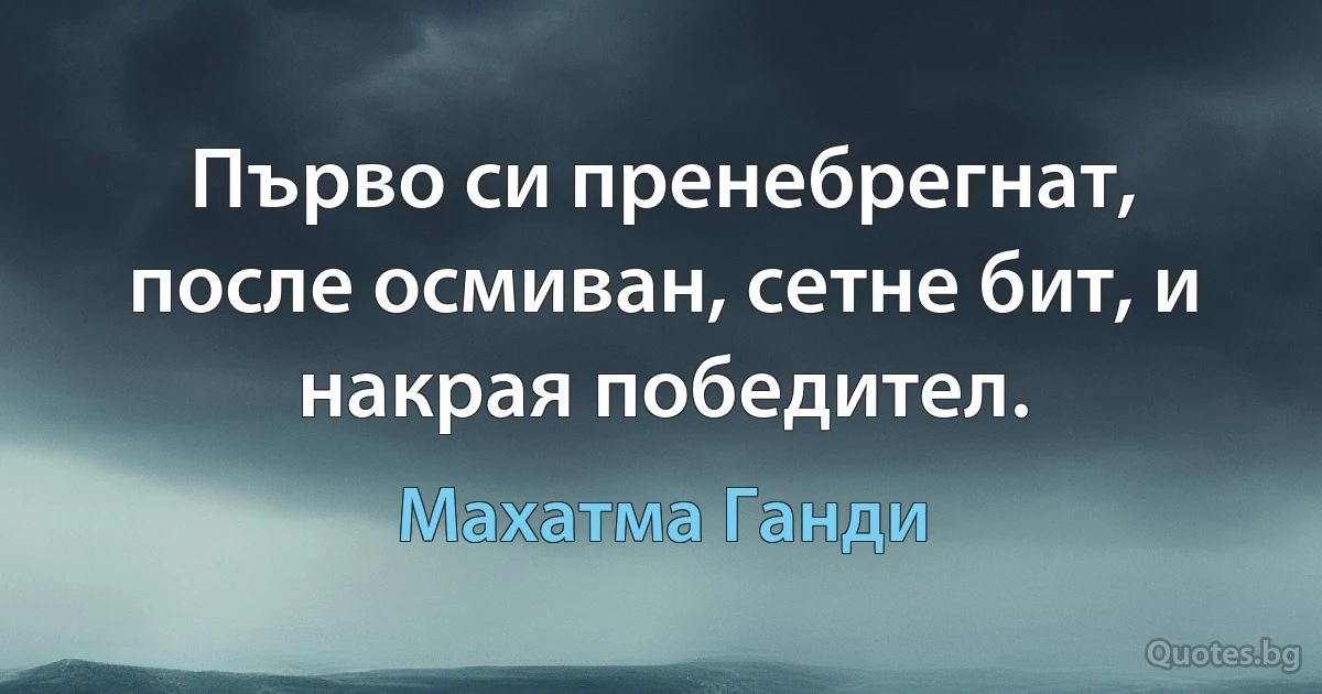 Първо си пренебрегнат, после осмиван, сетне бит, и накрая победител. (Махатма Ганди)