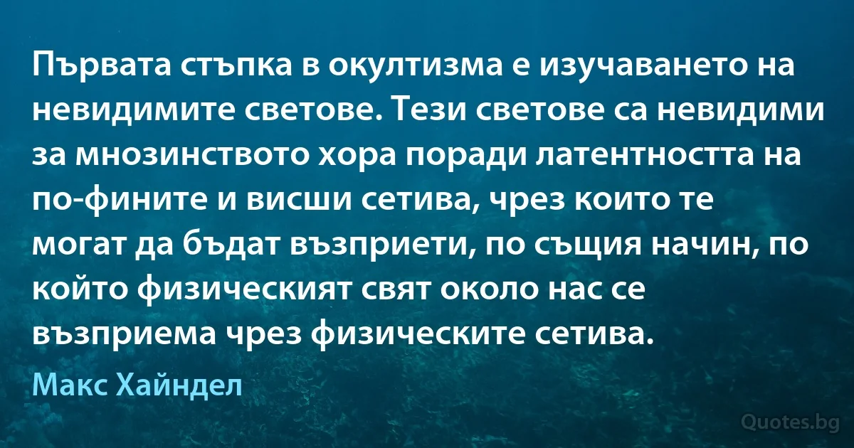 Първата стъпка в окултизма е изучаването на невидимите светове. Тези светове са невидими за мнозинството хора поради латентността на по-фините и висши сетива, чрез които те могат да бъдат възприети, по същия начин, по който физическият свят около нас се възприема чрез физическите сетива. (Макс Хайндел)