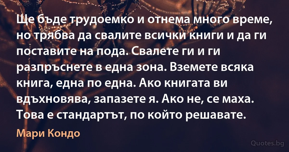 Ще бъде трудоемко и отнема много време, но трябва да свалите всички книги и да ги поставите на пода. Свалете ги и ги разпръснете в една зона. Вземете всяка книга, една по една. Ако книгата ви вдъхновява, запазете я. Ако не, се маха. Това е стандартът, по който решавате. (Мари Кондо)