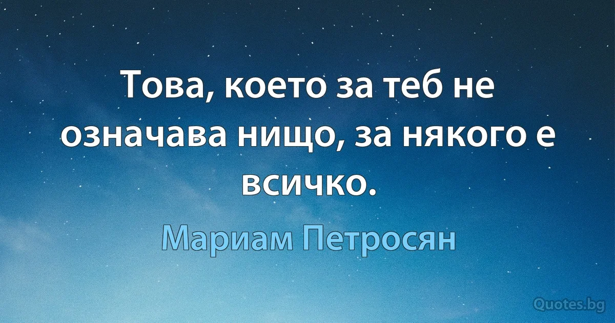 Това, което за теб не означава нищо, за някого е всичко. (Мариам Петросян)