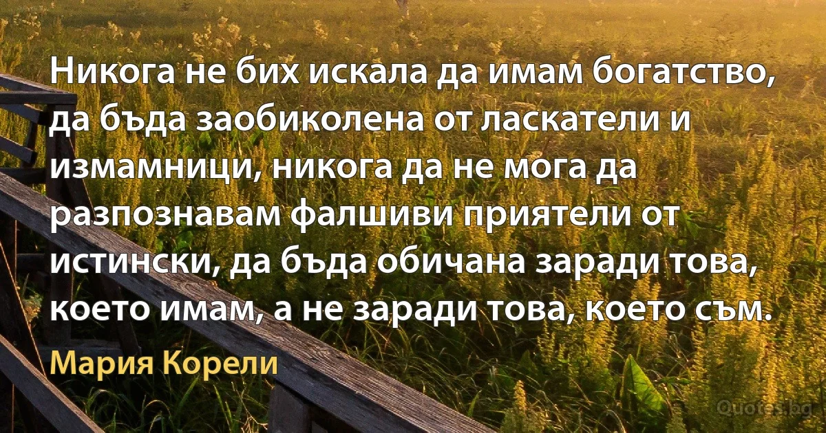 Никога не бих искала да имам богатство, да бъда заобиколена от ласкатели и измамници, никога да не мога да разпознавам фалшиви приятели от истински, да бъда обичана заради това, което имам, а не заради това, което съм. (Мария Корели)