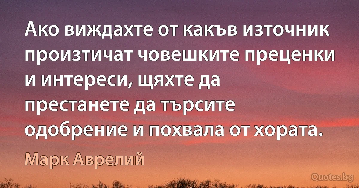 Ако виждахте от какъв източник произтичат човешките преценки и интереси, щяхте да престанете да търсите одобрение и похвала от хората. (Марк Аврелий)