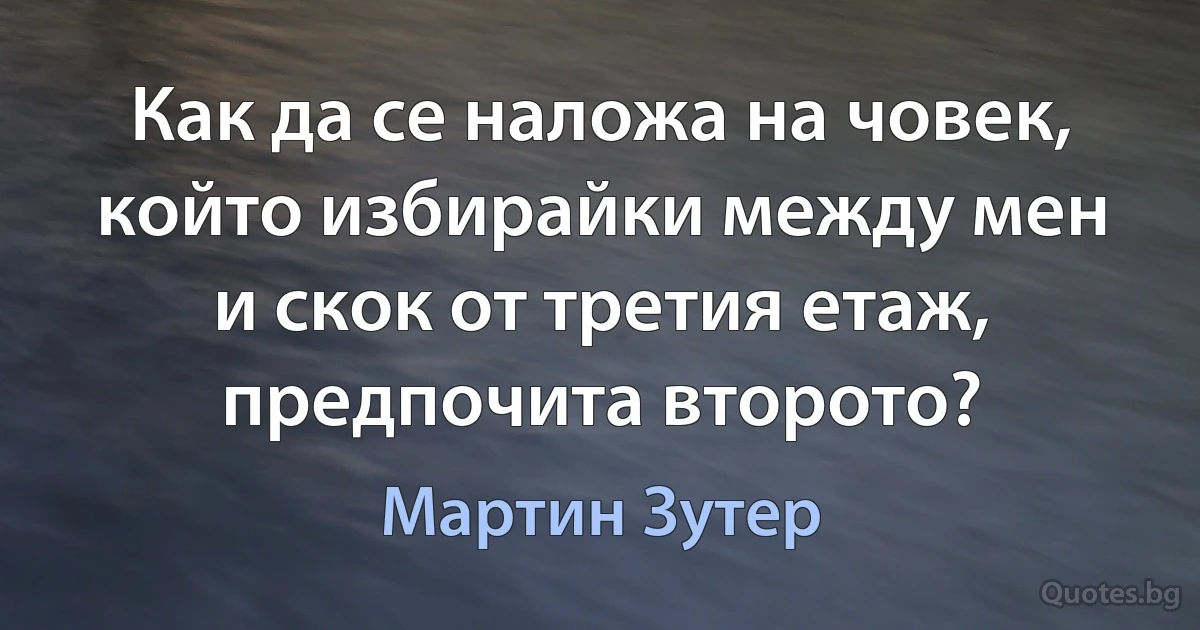 Как да се наложа на човек, който избирайки между мен и скок от третия етаж, предпочита второто? (Мартин Зутер)