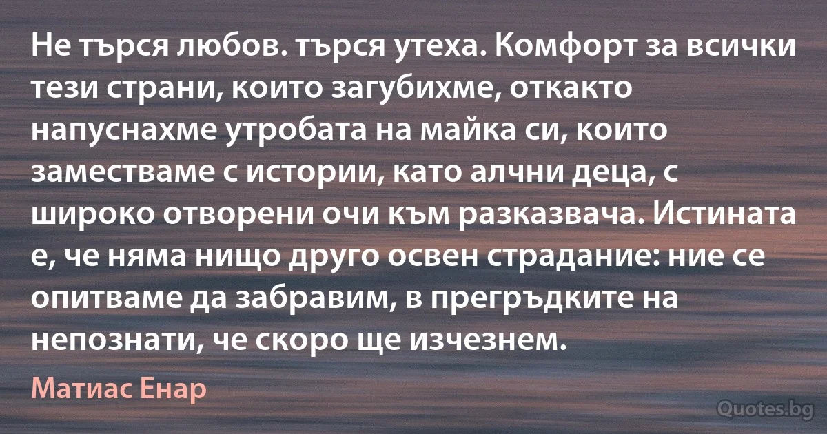 Не търся любов. търся утеха. Комфорт за всички тези страни, които загубихме, откакто напуснахме утробата на майка си, които заместваме с истории, като алчни деца, с широко отворени очи към разказвача. Истината е, че няма нищо друго освен страдание: ние се опитваме да забравим, в прегръдките на непознати, че скоро ще изчезнем. (Матиас Енар)