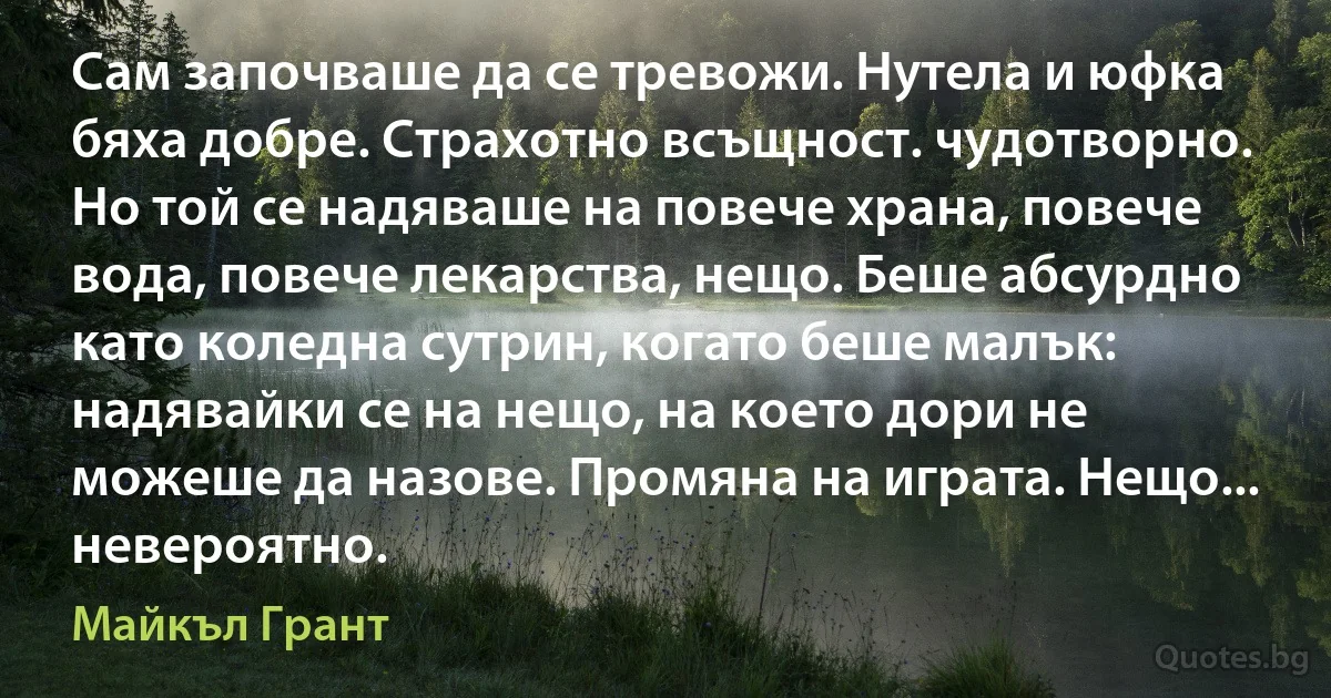 Сам започваше да се тревожи. Нутела и юфка бяха добре. Страхотно всъщност. чудотворно. Но той се надяваше на повече храна, повече вода, повече лекарства, нещо. Беше абсурдно като коледна сутрин, когато беше малък: надявайки се на нещо, на което дори не можеше да назове. Промяна на играта. Нещо... невероятно. (Майкъл Грант)