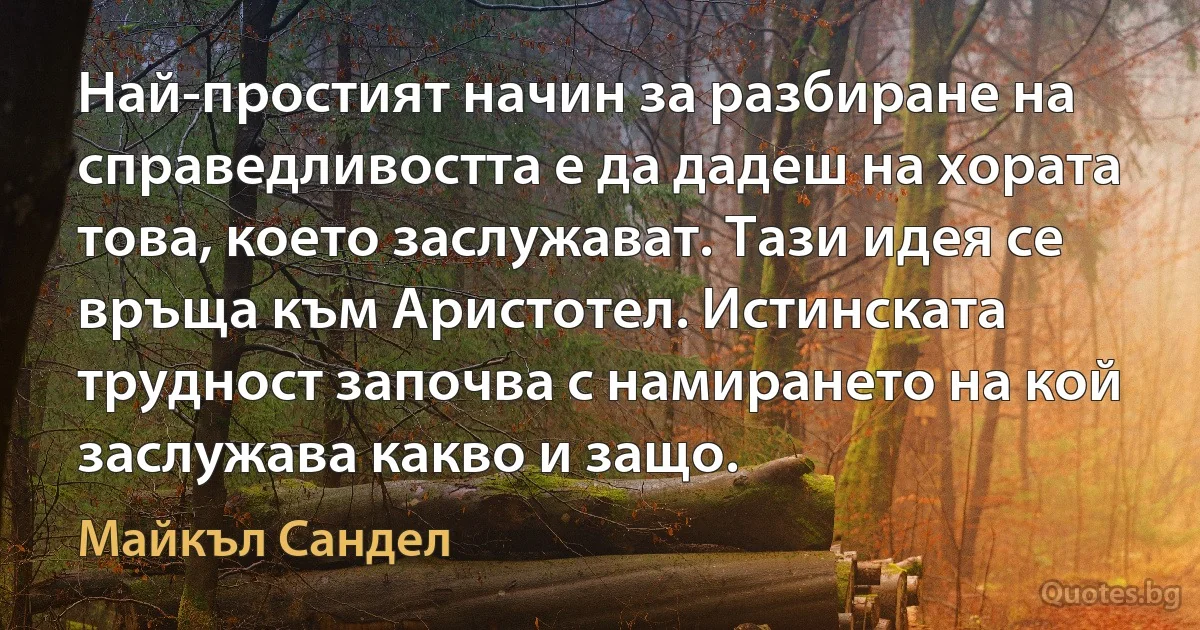 Най-простият начин за разбиране на справедливостта е да дадеш на хората това, което заслужават. Тази идея се връща към Аристотел. Истинската трудност започва с намирането на кой заслужава какво и защо. (Майкъл Сандел)