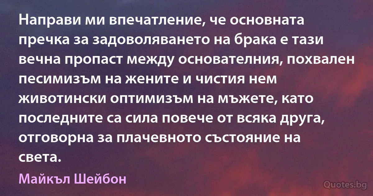 Направи ми впечатление, че основната пречка за задоволяването на брака е тази вечна пропаст между основателния, похвален песимизъм на жените и чистия нем животински оптимизъм на мъжете, като последните са сила повече от всяка друга, отговорна за плачевното състояние на света. (Майкъл Шейбон)