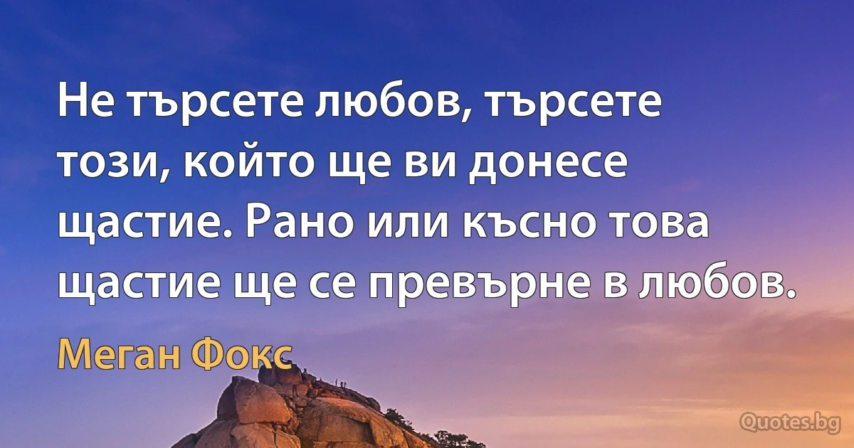 Не търсете любов, търсете този, който ще ви донесе щастие. Рано или късно това щастие ще се превърне в любов. (Меган Фокс)