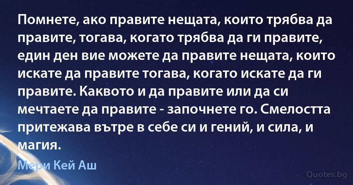 Помнете, ако правите нещата, които трябва да правите, тогава, когато трябва да ги правите, един ден вие можете да правите нещата, които искате да правите тогава, когато искате да ги правите. Каквото и да правите или да си мечтаете да правите - започнете го. Смелостта притежава вътре в себе си и гений, и сила, и магия. (Мери Кей Аш)