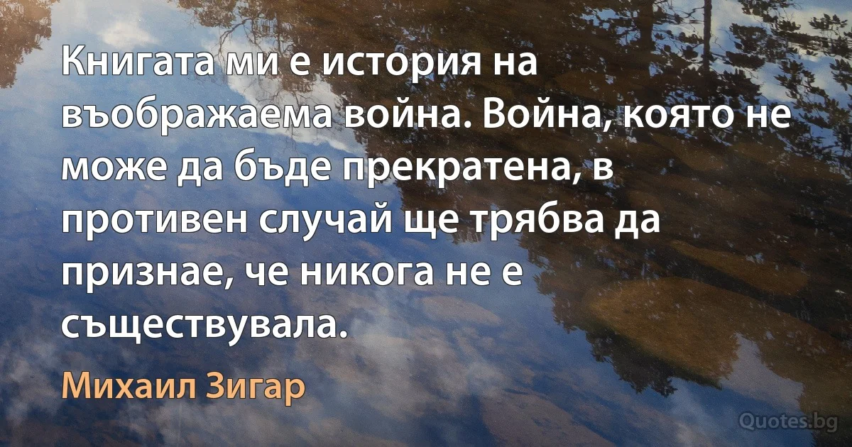 Книгата ми е история на въображаема война. Война, която не може да бъде прекратена, в противен случай ще трябва да признае, че никога не е съществувала. (Михаил Зигар)