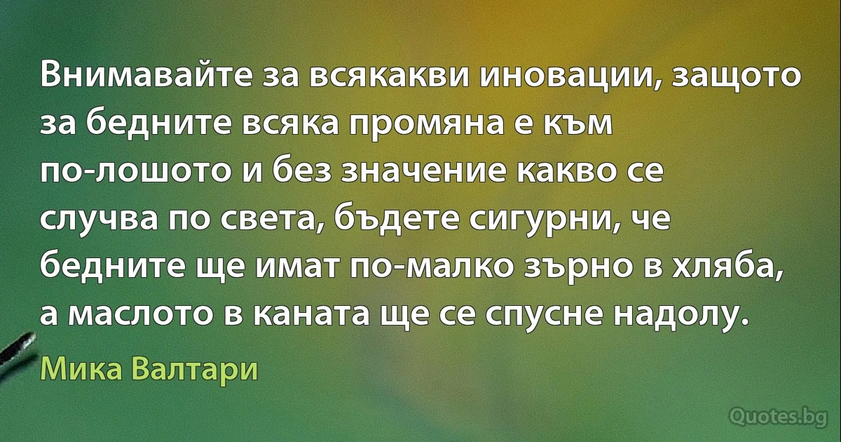 Внимавайте за всякакви иновации, защото за бедните всяка промяна е към по-лошото и без значение какво се случва по света, бъдете сигурни, че бедните ще имат по-малко зърно в хляба, а маслото в каната ще се спусне надолу. (Мика Валтари)