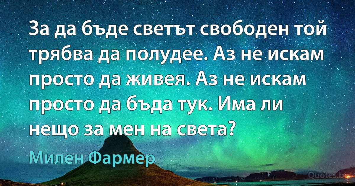 За да бъде светът свободен той трябва да полудее. Аз не искам просто да живея. Аз не искам просто да бъда тук. Има ли нещо за мен на света? (Милен Фармер)