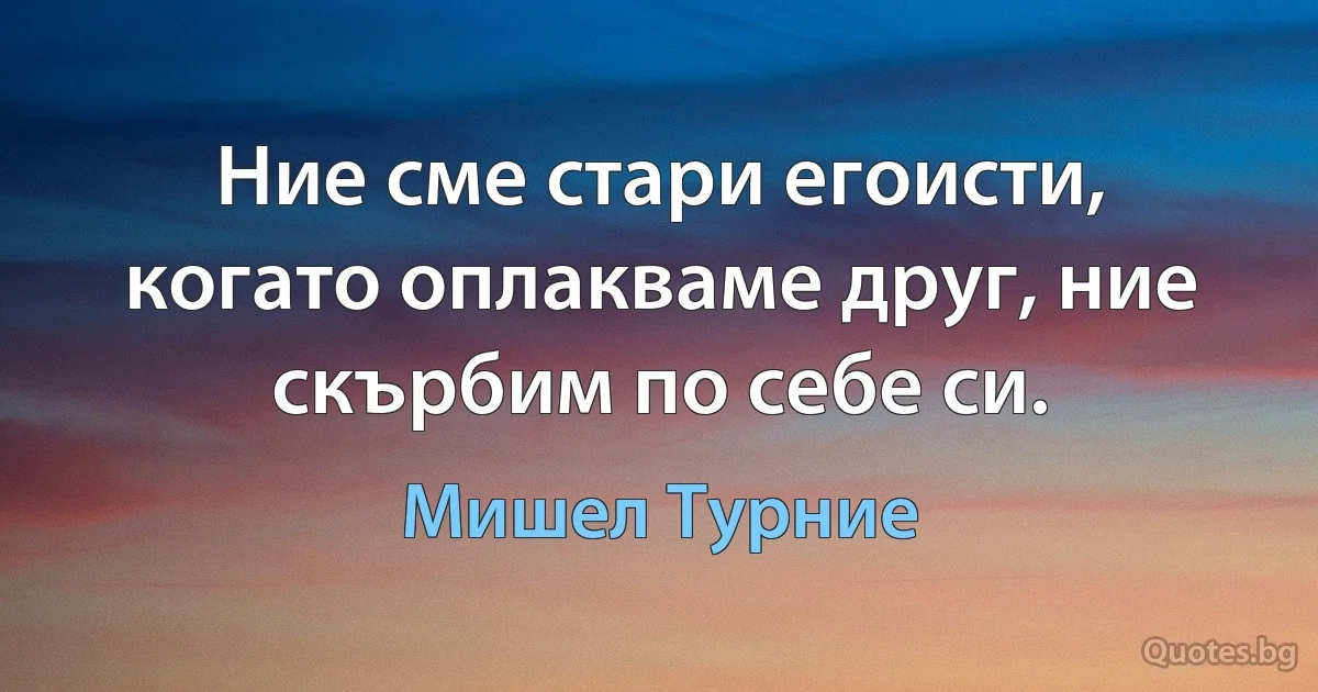 Ние сме стари егоисти, когато оплакваме друг, ние скърбим по себе си. (Мишел Турние)