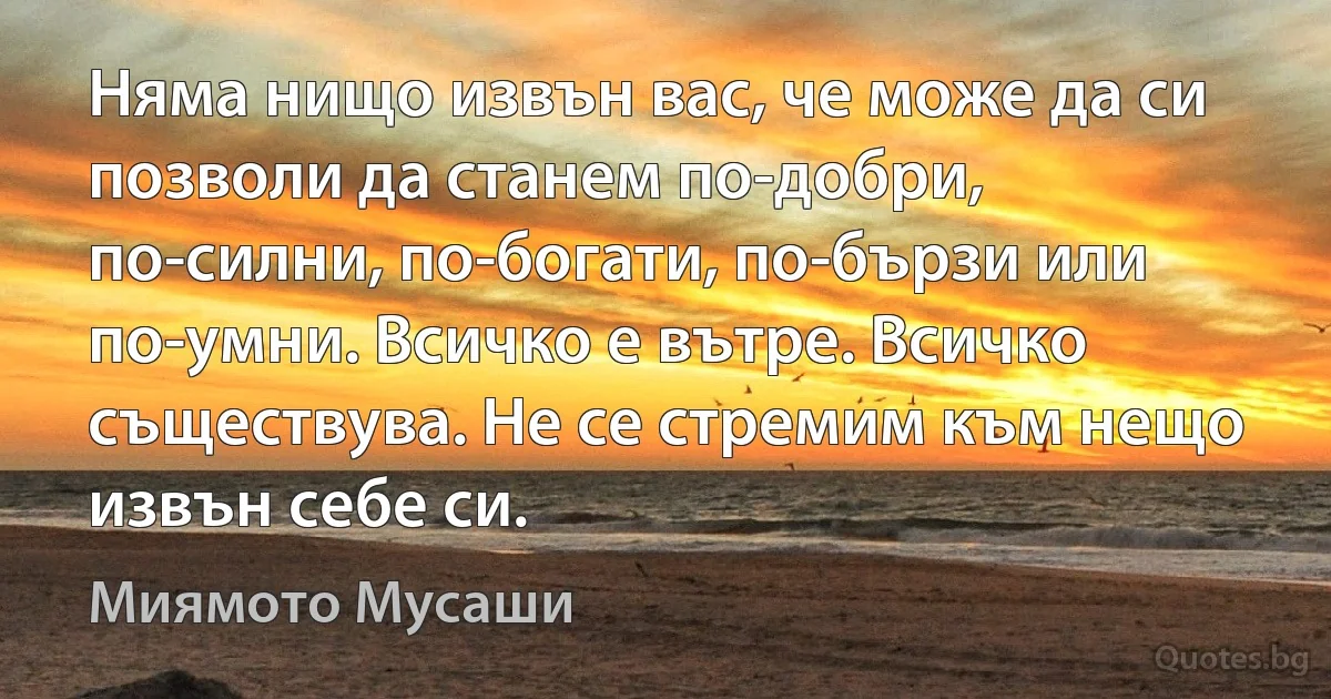 Няма нищо извън вас, че може да си позволи да станем по-добри, по-силни, по-богати, по-бързи или по-умни. Всичко е вътре. Всичко съществува. Не се стремим към нещо извън себе си. (Миямото Мусаши)